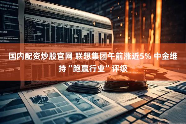 国内配资炒股官网 联想集团午前涨近5% 中金维持“跑赢行业”评级