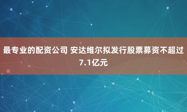 最专业的配资公司 安达维尔拟发行股票募资不超过7.1亿元