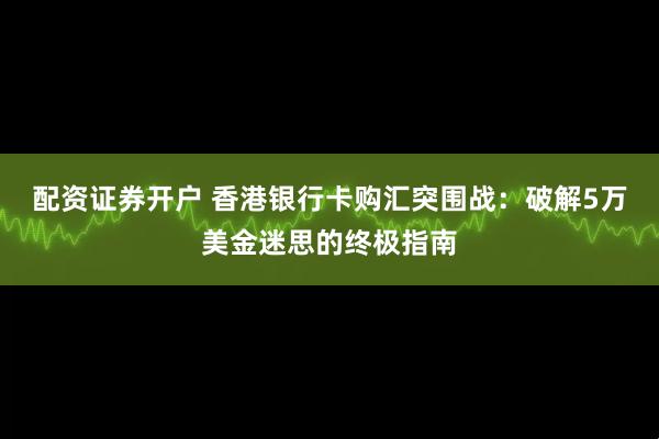 配资证券开户 香港银行卡购汇突围战：破解5万美金迷思的终极指南
