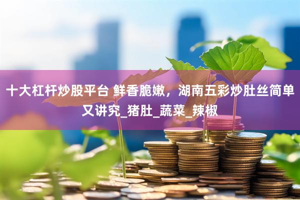 十大杠杆炒股平台 鲜香脆嫩，湖南五彩炒肚丝简单又讲究_猪肚_蔬菜_辣椒
