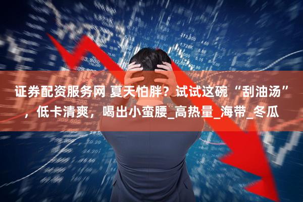 证券配资服务网 夏天怕胖？试试这碗 “刮油汤”，低卡清爽，喝出小蛮腰_高热量_海带_冬瓜