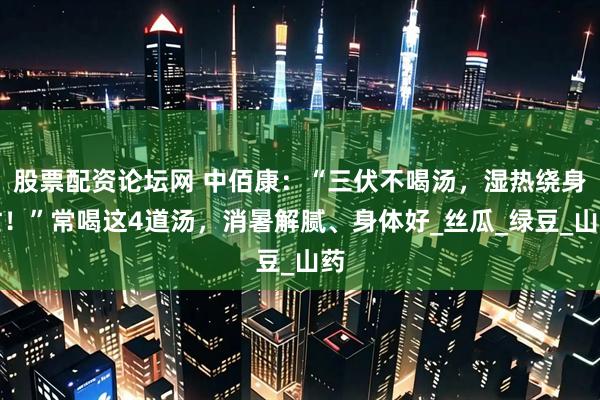 股票配资论坛网 中佰康：“三伏不喝汤，湿热绕身忙！”常喝这4道汤，消暑解腻、身体好_丝瓜_绿豆_山药