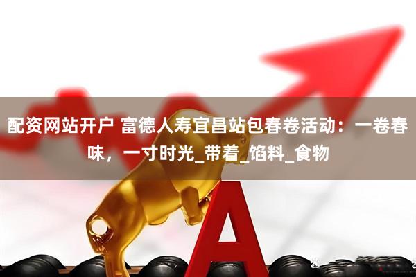 配资网站开户 富德人寿宜昌站包春卷活动：一卷春味，一寸时光_带着_馅料_食物