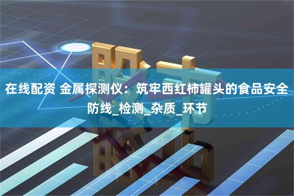 在线配资 金属探测仪：筑牢西红柿罐头的食品安全防线_检测_杂质_环节