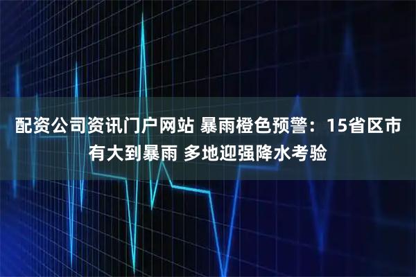 配资公司资讯门户网站 暴雨橙色预警：15省区市有大到暴雨 多地迎强降水考验