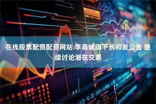在线股票配资配资网站 李嘉诚旗下长和发公告 继续讨论潜在交易