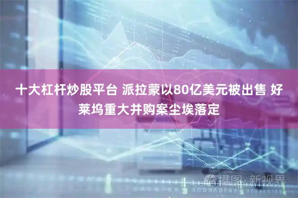 十大杠杆炒股平台 派拉蒙以80亿美元被出售 好莱坞重大并购案尘埃落定