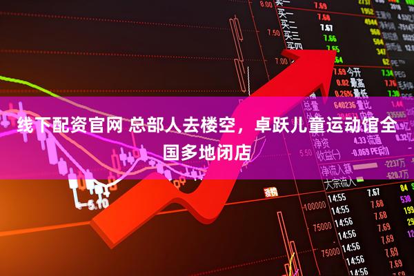 线下配资官网 总部人去楼空，卓跃儿童运动馆全国多地闭店