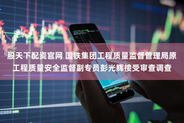 股天下配资官网 国铁集团工程质量监督管理局原工程质量安全监督副专员彭光辉接受审查调查
