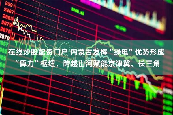 在线炒股配资门户 内蒙古发挥“绿电”优势形成“算力”枢纽，跨越山河赋能京津冀、长三角