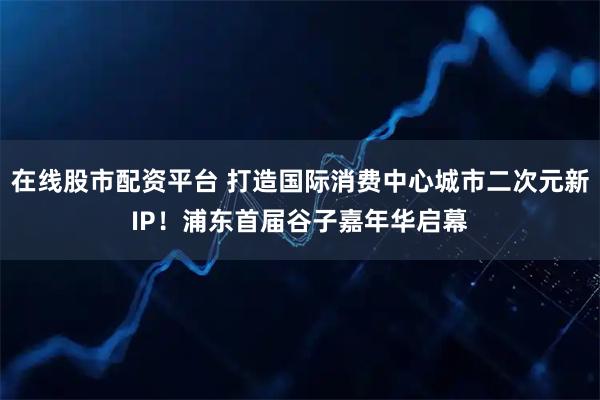 在线股市配资平台 打造国际消费中心城市二次元新IP！浦东首届谷子嘉年华启幕