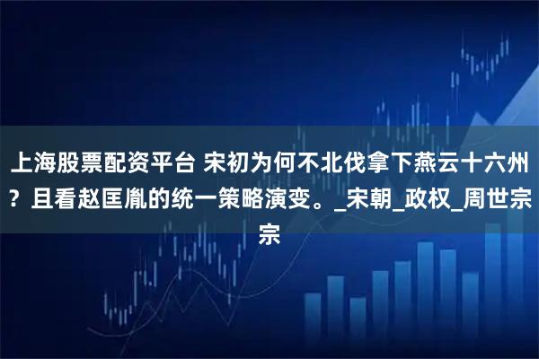 上海股票配资平台 宋初为何不北伐拿下燕云十六州？且看赵匡胤的统一策略演变。_宋朝_政权_周世宗