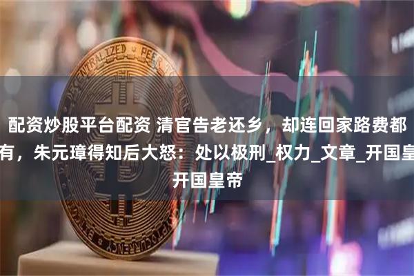配资炒股平台配资 清官告老还乡，却连回家路费都没有，朱元璋得知后大怒：处以极刑_权力_文章_开国皇帝