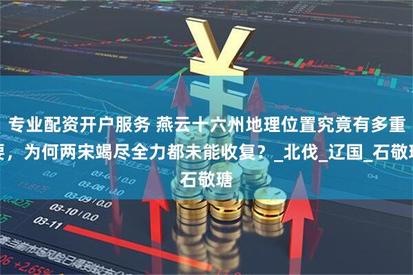 专业配资开户服务 燕云十六州地理位置究竟有多重要，为何两宋竭尽全力都未能收复？_北伐_辽国_石敬瑭
