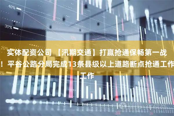 实体配资公司 【汛期交通】打赢抢通保畅第一战！平谷公路分局完成13条县级以上道路断点抢通工作