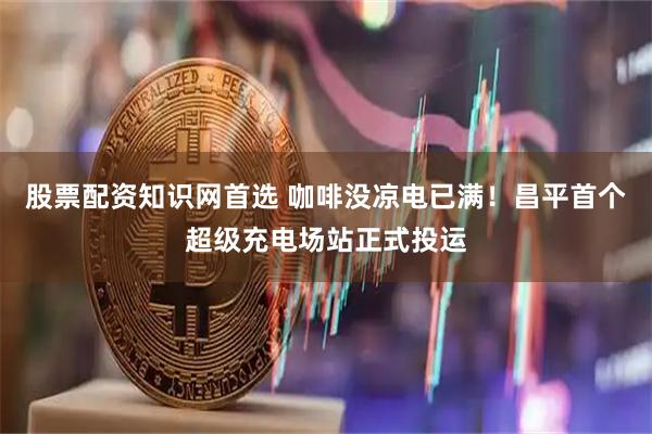 股票配资知识网首选 咖啡没凉电已满！昌平首个超级充电场站正式投运