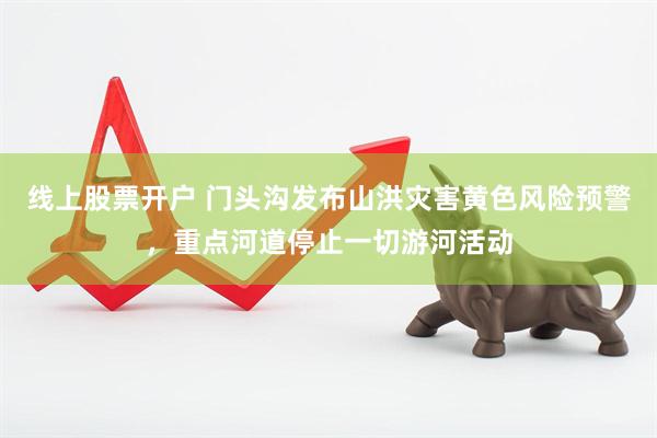 线上股票开户 门头沟发布山洪灾害黄色风险预警，重点河道停止一切游河活动