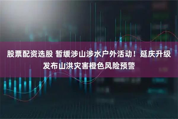 股票配资选股 暂缓涉山涉水户外活动！延庆升级发布山洪灾害橙色风险预警