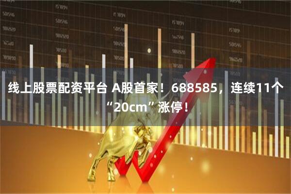 线上股票配资平台 A股首家！688585，连续11个“20cm”涨停！