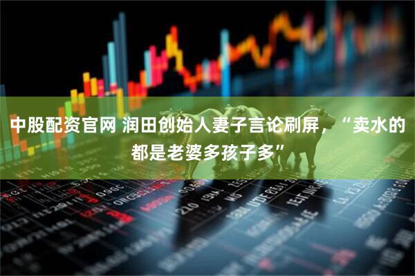 中股配资官网 润田创始人妻子言论刷屏，“卖水的都是老婆多孩子多”