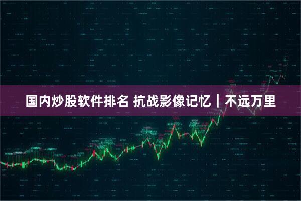 国内炒股软件排名 抗战影像记忆｜不远万里
