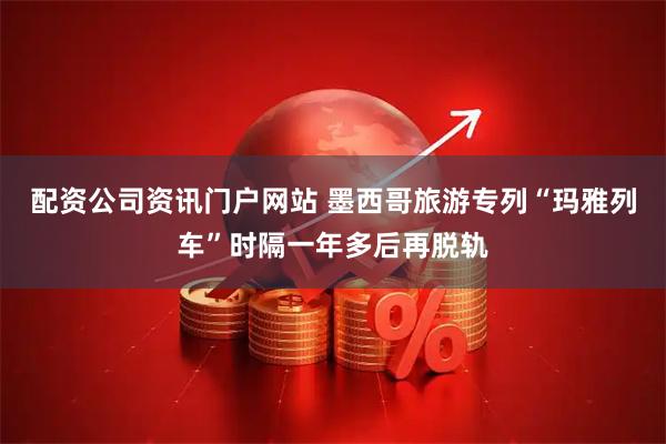 配资公司资讯门户网站 墨西哥旅游专列“玛雅列车”时隔一年多后再脱轨