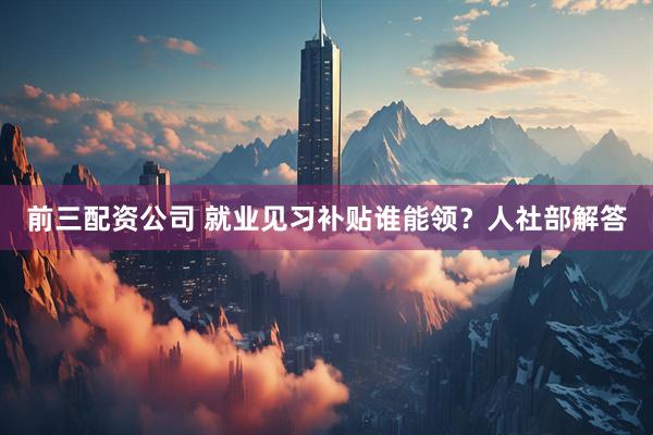 前三配资公司 就业见习补贴谁能领？人社部解答