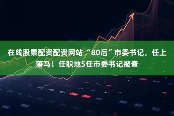 在线股票配资配资网站 “80后”市委书记，任上落马！任职地5任市委书记被查