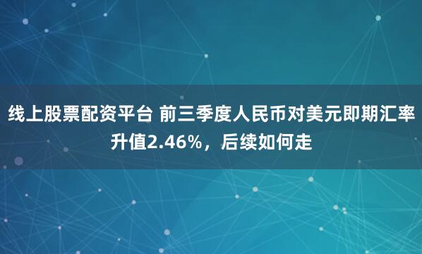 线上股票配资平台 前三季度人民币对美元即期汇率升值2.46%,后续如何走