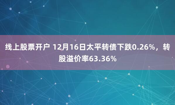 线上股票开户 12月16日太平转债下跌0.26%，转股溢价率63.36%