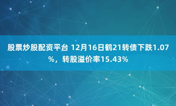 股票炒股配资平台 12月16日鹤21转债下跌1.07%，转股溢价率15.43%