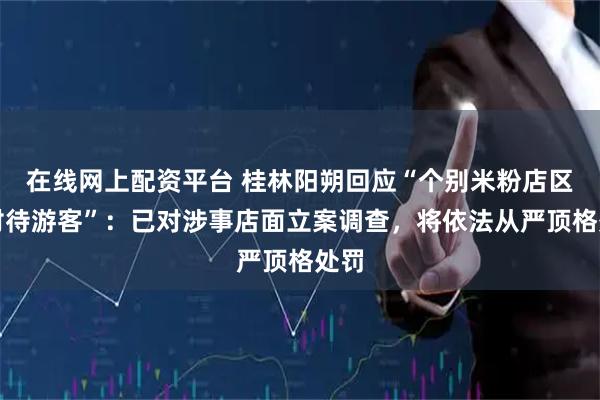 在线网上配资平台 桂林阳朔回应“个别米粉店区别对待游客”：已对涉事店面立案调查，将依法从严顶格处罚