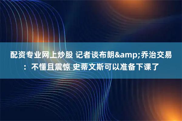 配资专业网上炒股 记者谈布朗&乔治交易：不懂且震惊 史蒂文斯可以准备下课了