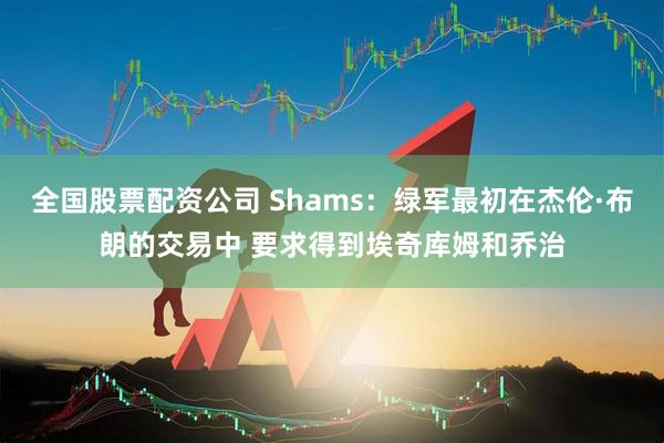 全国股票配资公司 Shams：绿军最初在杰伦·布朗的交易中 要求得到埃奇库姆和乔治