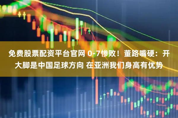 免费股票配资平台官网 0-7惨败！董路嘴硬：开大脚是中国足球方向 在亚洲我们身高有优势